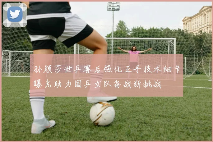 孙颖莎世乒赛后强化正手技术细节曝光助力国乒女队备战新挑战