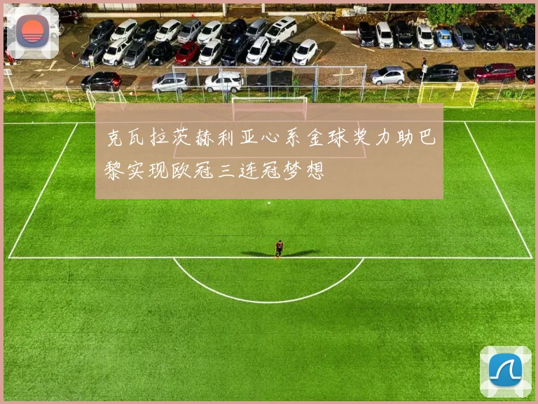 克瓦拉茨赫利亚心系金球奖力助巴黎实现欧冠三连冠梦想