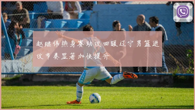 赵继伟热身赛助攻回暖辽宁男篮进攻节奏显著加快提升