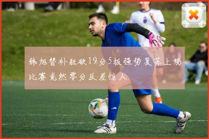 韩旭替补狂砍19分5板强势复苏上场比赛竟然零分反差惊人