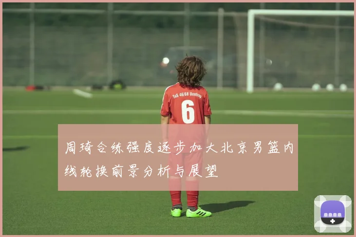 周琦合练强度逐步加大北京男篮内线轮换前景分析与展望
