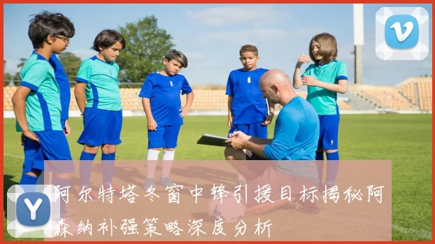 阿尔特塔冬窗中锋引援目标揭秘阿森纳补强策略深度分析