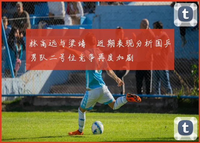 林高远与梁靖崑近期表现分析国乒男队二号位竞争再度加剧
