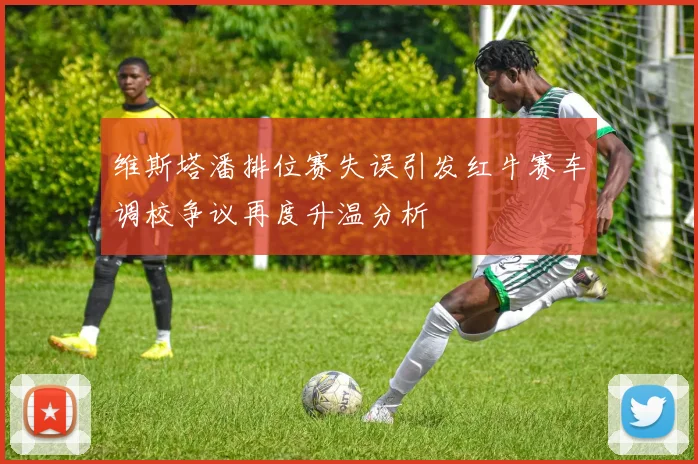 维斯塔潘排位赛失误引发红牛赛车调校争议再度升温分析